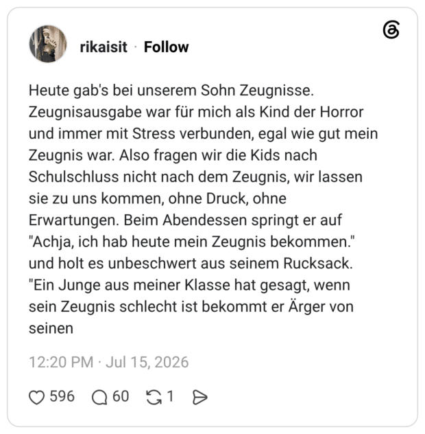Heute gab's bei unserem Sohn Zeugnisse. Zeugnisausgabe war für mich als Kind der Horror und immer mit Stress verbunden, egal wie gut mein Zeugnis war. Also fragen wir die Kids nach Schulschluss nicht nach dem Zeugnis, wir lassen sie zu uns kommen, ohne Druck, ohne Erwartungen. Beim Abendessen springt er auf "Achja, ich hab heute mein Zeugnis bekommen." und holt es unbeschwert aus seinem Rucksack. "Ein Junge aus meiner Klasse hat gesagt, wenn sein Zeugnis schlecht ist bekommt er Ärger von seinen
