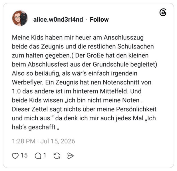 Meine Kids haben mir heuer am Anschlusszug beide das Zeugnis und die restlichen Schulsachen zum halten gegeben.( Der Große hat den kleinen beim Abschlussfest aus der Grundschule begleitet) Also so beiläufig, als wär’s einfach irgendein Werbeflyer. Ein Zeugnis hat nen Notenschnitt von 1.0 das andere ist im hinterem Mittelfeld. Und beide Kids wissen „ich bin nicht meine Noten . Dieser Zettel sagt nichts über meine Persönlichkeit und mich aus.“ da denk ich mir auch jedes Mal „Ich hab’s geschafft „
