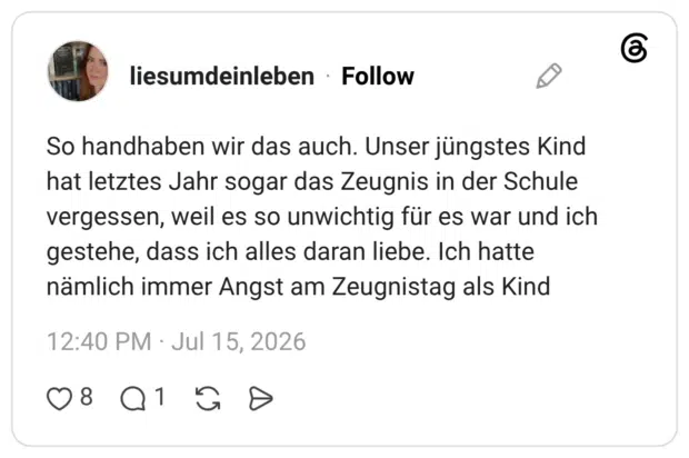 So handhaben wir das auch. Unser jüngstes Kind hat letztes Jahr sogar das Zeugnis in der Schule vergessen, weil es so unwichtig für es war und ich gestehe, dass ich alles daran liebe. Ich hatte nämlich immer Angst am Zeugnistag als Kind
