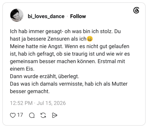 Ich hab immer gesagt- oh was bin ich stolz. Du hast ja bessere Zensuren als ich😄 Meine hatte nie Angst. Wenn es nicht gut gelaufen ist, hab ich gefragt, ob sie traurig ist und wie wir es gemeinsam besser machen können. Erstmal mit einem Eis. Dann wurde erzählt, überlegt. Das was ich damals vermisste, hab ich als Mutter besser gemacht.