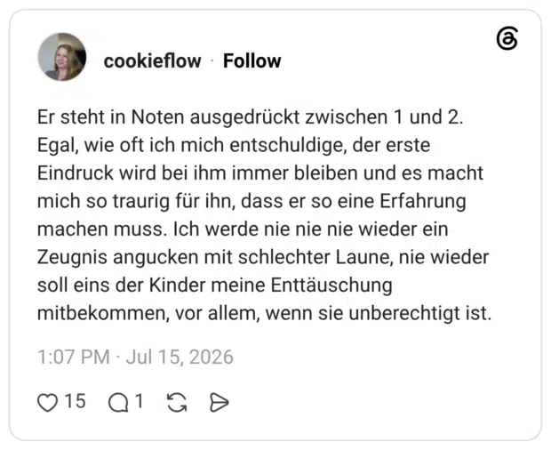Er steht in Noten ausgedrückt zwischen 1 und 2. Egal, wie oft ich mich entschuldige, der erste Eindruck wird bei ihm immer bleiben und es macht mich so traurig für ihn, dass er so eine Erfahrung machen muss. Ich werde nie nie nie wieder ein Zeugnis angucken mit schlechter Laune, nie wieder soll eins der Kinder meine Enttäuschung mitbekommen, vor allem, wenn sie unberechtigt ist.