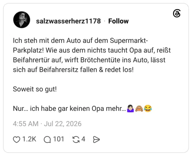Ich steh mit dem Auto auf dem Supermarkt- Parkplatz! Wie aus dem nichts taucht Opa auf, reißt Beifahrertür auf, wirft Brötchentüte ins Auto, lässt sich auf Beifahrersitz fallen & redet los! Soweit so gut! Nur... ich habe gar keinen Opa mehr...