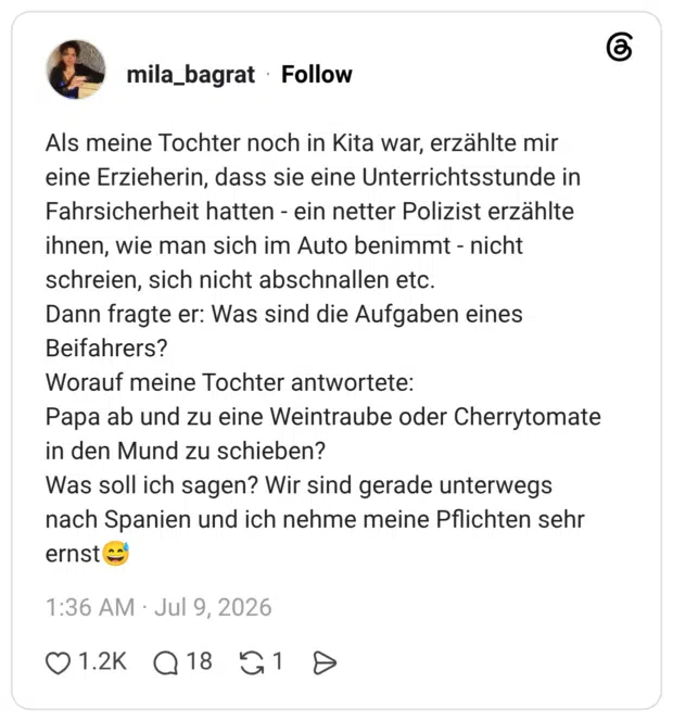 Als meine Tochter noch in Kita war, erzählte mir eine Erzieherin, dass sie eine Unterrichtsstunde in Fahrsicherheit hatten - ein netter Polizist erzählte ihnen, wie man sich im Auto benimmt - nicht schreien, sich nicht abschnallen etc. Dann fragte er: Was sind die Aufgaben eines Beifahrers? Worauf meine Tochter antwortete: Papa ab und zu eine Weintraube oder Cherrytomate in den Mund zu schieben? Was soll ich sagen? Wir sind gerade unterwegs nach Spanien und ich nehme meine Pflichten sehr ernst