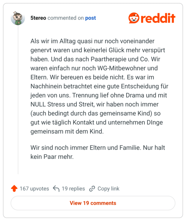Als wir im Alltag quasi nur noch voneinander genervt waren und keinerlei Glück mehr verspürt haben. Und das nach Paartherapie und Co. Wir waren einfach nur noch WG-Mitbewohner und Eltern. Wir bereuen es beide nicht. Es war im Nachhinein betrachtet eine gute Entscheidung für jeden von uns. Trennung lief ohne Drama und mit NULL Stress und Streit, wir haben noch immer (auch bedingt durch das gemeinsame Kind) so gut wie täglich Kontakt und unternehmen DInge gemeinsam mit dem Kind. Wir sind noch immer Eltern und Familie. Nur halt kein Paar mehr.