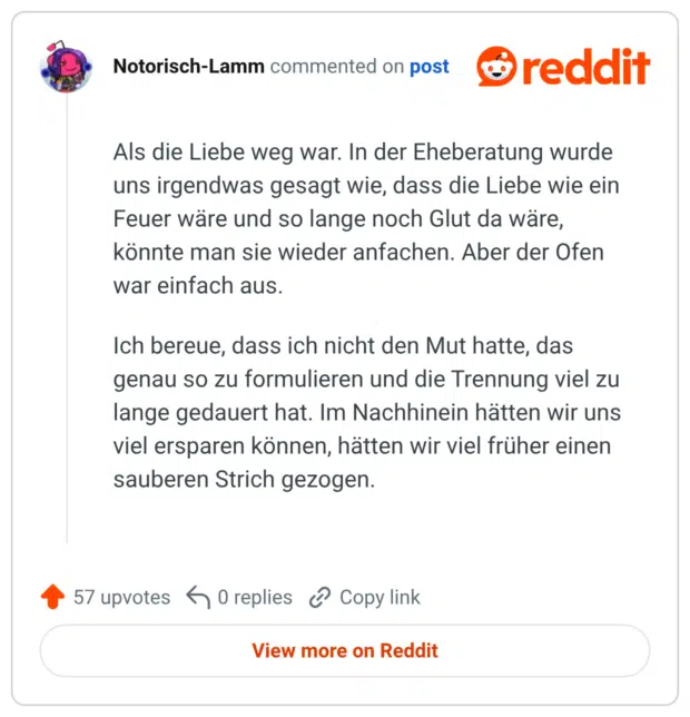 Als die Liebe weg war. In der Eheberatung wurde uns irgendwas gesagt wie, dass die Liebe wie ein Feuer wäre und so lange noch Glut da wäre, könnte man sie wieder anfachen. Aber der Ofen war einfach aus. Ich bereue, dass ich nicht den Mut hatte, das genau so zu formulieren und die Trennung viel zu lange gedauert hat. Im Nachhinein hätten wir uns viel ersparen können, hätten wir viel früher einen sauberen Strich gezogen.