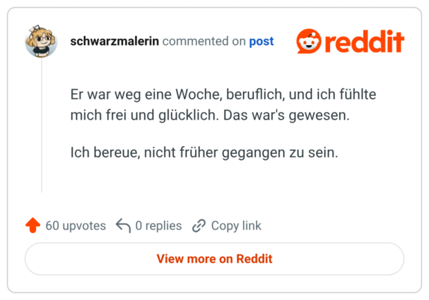 Er war weg eine Woche, beruflich, und ich fühlte mich frei und glücklich. Das war's gewesen. Ich bereue, nicht früher gegangen zu sein.
