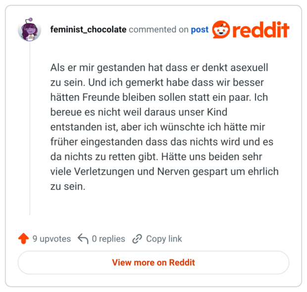 Als er mir gestanden hat dass er denkt asexuell zu sein. Und ich gemerkt habe dass wir besser hätten Freunde bleiben sollen statt ein paar. Ich bereue es nicht weil daraus unser Kind entstanden ist, aber ich wünschte ich hätte mir früher eingestanden dass das nichts wird und es da nichts zu retten gibt. Hätte uns beiden sehr viele Verletzungen und Nerven gespart um ehrlich zu sein.