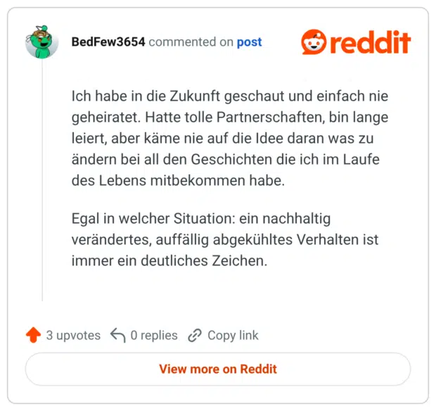 ch habe in die Zukunft geschaut und einfach nie geheiratet. Hatte tolle Partnerschaften, bin lange leiert, aber käme nie auf die Idee daran was zu ändern bei all den Geschichten die ich im Laufe des Lebens mitbekommen habe. Egal in welcher Situation: ein nachhaltig verändertes, auffällig abgekühltes Verhalten ist immer ein deutliches Zeichen.