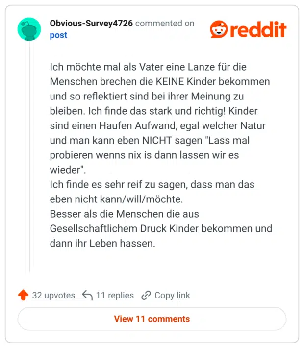Ich möchte mal als Vater eine Lanze für die Menschen brechen die KEINE Kinder bekommen und so reflektiert sind bei ihrer Meinung zu bleiben. Ich finde das stark und richtig! Kinder sind einen Haufen Aufwand, egal welcher Natur und man kann eben NICHT sagen "Lass mal probieren wenns nix is dann lassen wir es wieder". Ich finde es sehr reif zu sagen, dass man das eben nicht kann/will/möchte. Besser als die Menschen die aus Gesellschaftlichem Druck Kinder bekommen und dann ihr Leben hassen.