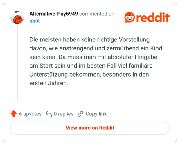 Die meisten haben keine richtige Vorstellung davon, wie anstrengend und zermürbend ein Kind sein kann. Da muss man mit absoluter Hingabe am Start sein und im besten Fall viel familiäre Unterstützung bekommen, besonders in den ersten Jahren.