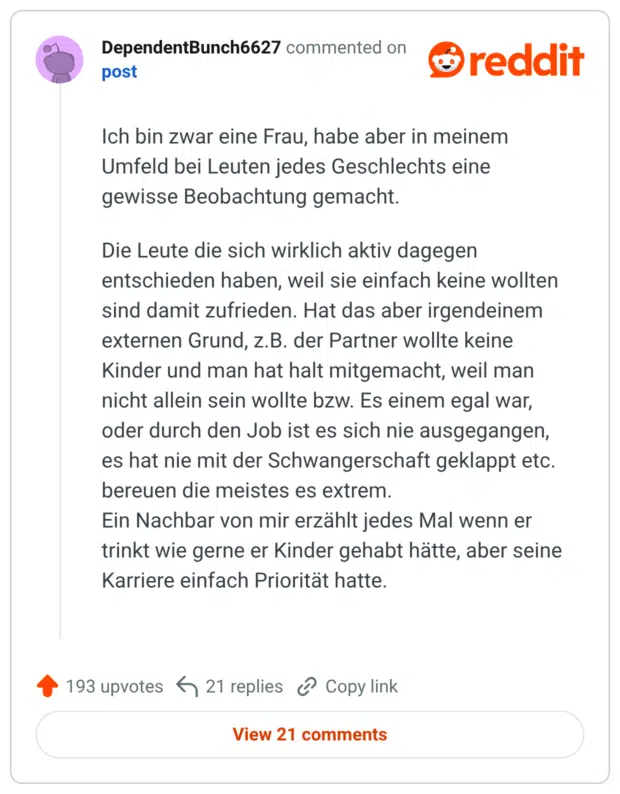 Ich bin zwar eine Frau, habe aber in meinem Umfeld bei Leuten jedes Geschlechts eine gewisse Beobachtung gemacht. Die Leute die sich wirklich aktiv dagegen entschieden haben, weil sie einfach keine wollten sind damit zufrieden. Hat das aber irgendeinem externen Grund, z.B. der Partner wollte keine Kinder und man hat halt mitgemacht, weil man nicht allein sein wollte bzw. Es einem egal war, oder durch den Job ist es sich nie ausgegangen, es hat nie mit der Schwangerschaft geklappt etc. bereuen die meistes es extrem. Ein Nachbar von mir erzählt jedes Mal wenn er trinkt wie gerne er Kinder gehabt hätte, aber seine Karriere einfach Priorität hatte.