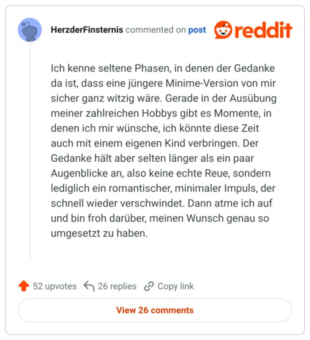 Ich kenne seltene Phasen, in denen der Gedanke da ist, dass eine jüngere Minime-Version von mir sicher ganz witzig wäre. Gerade in der Ausübung meiner zahlreichen Hobbys gibt es Momente, in denen ich mir wünsche, ich könnte diese Zeit auch mit einem eigenen Kind verbringen. Der Gedanke hält aber selten länger als ein paar Augenblicke an, also keine echte Reue, sondern lediglich ein romantischer, minimaler Impuls, der schnell wieder verschwindet. Dann atme ich auf und bin froh darüber, meinen Wunsch genau so umgesetzt zu haben.