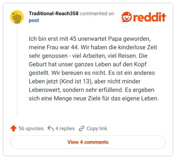Ich bin erst mit 45 unerwartet Papa geworden, meine Frau war 44. Wir haben die kinderlose Zeit sehr genossen - viel Arbeiten, viel Reisen. Die Geburt hat unser ganzes Leben auf den Kopf gestellt. Wir bereuen es nicht. Es ist ein anderes Leben jetzt (Kind ist 13), aber nicht minder Lebenswert, sondern sehr erfüllend. Es ergeben sich eine Menge neue Ziele für das eigene Leben.