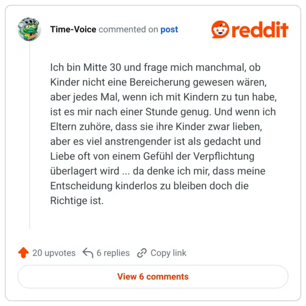 Ich bin Mitte 30 und frage mich manchmal, ob Kinder nicht eine Bereicherung gewesen wären, aber jedes Mal, wenn ich mit Kindern zu tun habe, ist es mir nach einer Stunde genug. Und wenn ich Eltern zuhöre, dass sie ihre Kinder zwar lieben, aber es viel anstrengender ist als gedacht und Liebe oft von einem Gefühl der Verpflichtung überlagert wird ... da denke ich mir, dass meine Entscheidung kinderlos zu bleiben doch die Richtige ist.