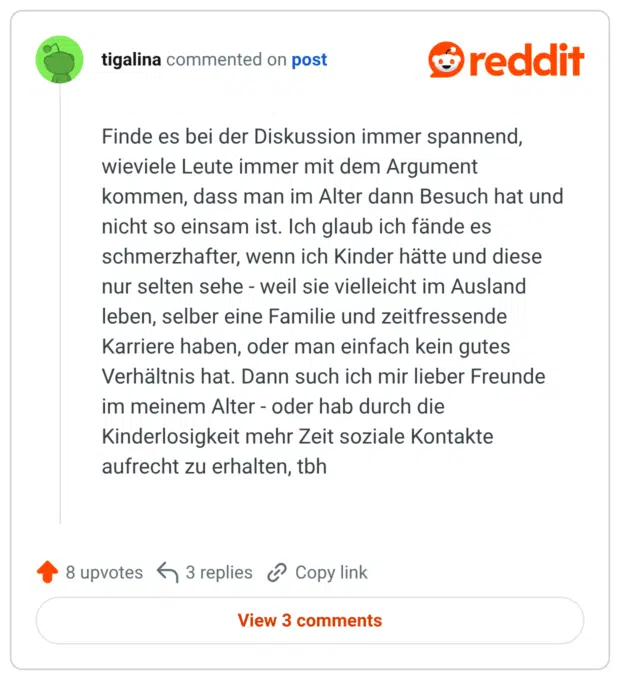 Finde es bei der Diskussion immer spannend, wieviele Leute immer mit dem Argument kommen, dass man im Alter dann Besuch hat und nicht so einsam ist. Ich glaub ich fände es schmerzhafter, wenn ich Kinder hätte und diese nur selten sehe - weil sie vielleicht im Ausland leben, selber eine Familie und zeitfressende Karriere haben, oder man einfach kein gutes Verhältnis hat. Dann such ich mir lieber Freunde im meinem Alter - oder hab durch die Kinderlosigkeit mehr Zeit soziale Kontakte aufrecht zu erhalten, tbh