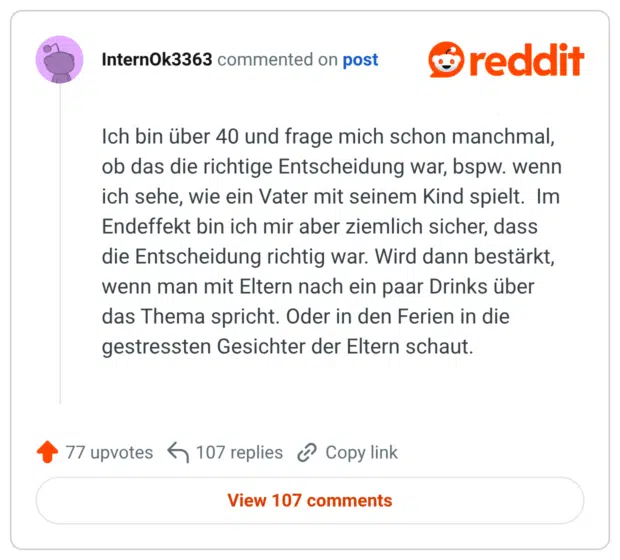 Ich bin über 40 und frage mich schon manchmal, ob das die richtige Entscheidung war, bspw. wenn ich sehe, wie ein Vater mit seinem Kind spielt. Im Endeffekt bin ich mir aber ziemlich sicher, dass die Entscheidung richtig war. Wird dann bestärkt, wenn man mit Eltern nach ein paar Drinks über das Thema spricht. Oder in den Ferien in die gestressten Gesichter der Eltern schaut.