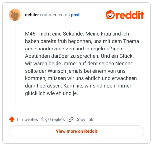 M46 - nicht eine Sekunde. Meine Frau und ich haben bereits früh begonnen, uns mit dem Thema auseinanderzusetzen und in regelmäßigen Abständen darüber zu sprechen. Und ein Glück: wir waren beide immer auf dem selben Nenner: sollte der Wunsch jemals bei einem von uns kommen, müssen wir uns ehrlich und erwachsen damit befassen. Kam nie, wir sind noch immer glücklich wie eh und je.