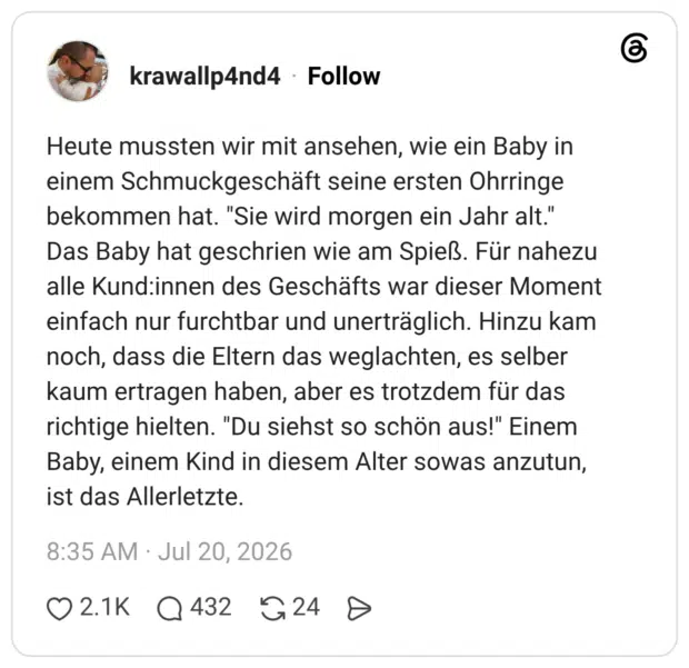 Heute mussten wir mit ansehen, wie ein Baby in einem Schmuckgeschäft seine ersten Ohrringe bekommen hat. Das Baby hat geschrien wie am Spieß. Für nahezu alle Kund:innen des Geschäfts war dieser Moment einfach nur furchtbar und unerträglich. Hinzu kam noch, dass die Eltern das weglachten, es selber kaum ertragen haben, aber es trotzdem für das richtige hielten. "Du siehst so schön aus!" Einem Baby, einem Kind in diesem Alter sowas anzutun, ist das Allerletzte