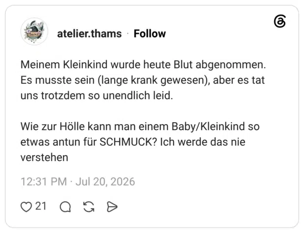Meinem Kleinkind wurde heute Blut abgenommen. Es musste sein (lange krank gewesen), aber es tat uns trotzdem so unendlich leid. Wie zur Hölle kann man einem Baby/Kleinkind so etwas antun für SCHMUCK? Ich werde das nie verstehen