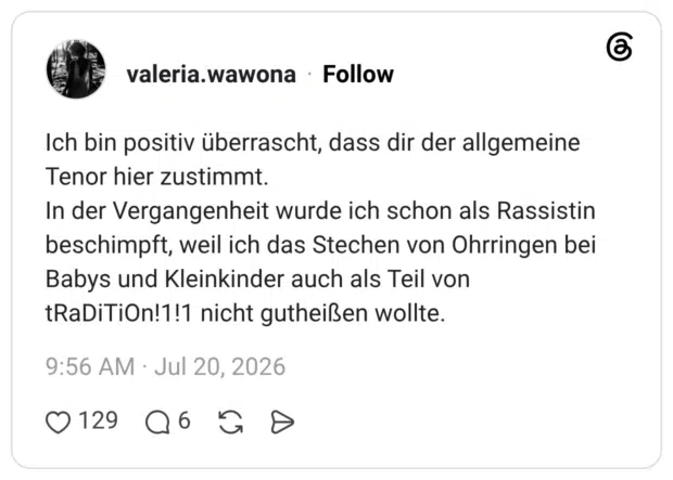 ch bin positiv überrascht, dass dir der allgemeine Tenor hier zustimmt. In der Vergangenheit wurde ich schon als Rassistin beschimpft, weil ich das Stechen von Ohrringen bei Babys und Kleinkinder auch als Teil von tRaDiTiOn!1!1 nicht gutheißen wollte