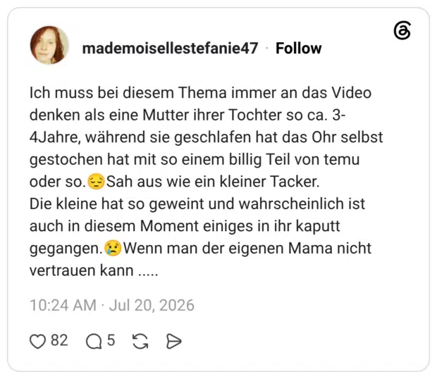 Ich muss bei diesem Thema immer an das Video denken als eine Mutter ihrer Tochter so ca. 3- 4Jahre, während sie geschlafen hat das Ohr selbst gestochen hat mit so einem billig Teil von temu oder so. '→ Sah aus wie ein kleiner Tacker. Die kleine hat so geweint und wahrscheinlich ist auch in diesem Moment einiges in ihr kaputt gegangen. ¿ Wenn man der eigenen Mama nicht vertrauen kann