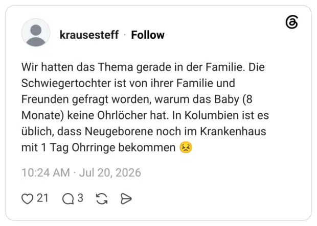 Wir hatten das Thema gerade in der Familie. Die Schwiegertochter ist von ihrer Familie und Freunden gefragt worden, warum das Baby (8 Monate) keine Ohrlöcher hat. In Kolumbien ist es üblich, dass Neugeborene noch im Krankenhaus mit 1 Tag Ohrringe bekommen 1