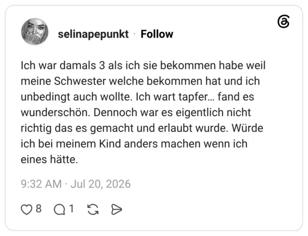 Ich war damals 3 als ich sie bekommen habe weil meine Schwester welche bekommen hat und ich unbedingt auch wollte. Ich wart tapfer... fand es wunderschön. Dennoch war es eigentlich nicht richtig das es gemacht und erlaubt wurde. Würde ich bei meinem Kind anders machen wenn ich eines hätte.