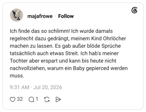 Ich finde das so schlimm! Ich wurde damals regelrecht dazu gedrängt, meinem Kind Ohrlöcher machen zu lassen. Es gab außer blöde Sprüche tatsächlich auch etwas Streit. Ich hab's meiner Tochter aber erspart und kann bis heute nicht nachvollziehen, warum ein Baby gepierced werden muss.