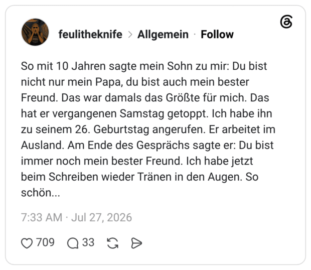 So mit 10 Jahren sagte mein Sohn zu mir: Du bist nicht nur mein Papa, du bist auch mein bester Freund. Das war damals das Größte für mich. Das hat er vergangenen Samstag getoppt. Ich habe ihn zu seinem 26. Geburtstag angerufen. Er arbeitet im Ausland. Am Ende des Gesprächs sagte er: Du bist immer noch mein bester Freund. Ich habe jetzt beim Schreiben wieder Tränen in den Augen. So schön...