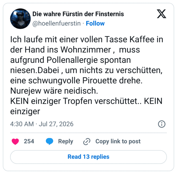 Ich laufe mit einer vollen Tasse Kaffee in der Hand ins Wohnzimmer , muss aufgrund Pollenallergie spontan niesen.Dabei , um nichts zu verschütten, eine schwungvolle Pirouette drehe. Nurejew wäre neidisch. KEIN einziger Tropfen verschüttet.. KEIN einziger