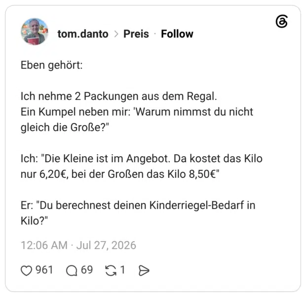 Eben gehört: Ich nehme 2 Packungen aus dem Regal. Ein Kumpel neben mir: 'Warum nimmst du nicht gleich die Große?" Ich: "Die Kleine ist im Angebot. Da kostet das Kilo nur 6,20€, bei der Großen das Kilo 8,50€" Er: "Du berechnest deinen Kinderriegel-Bedarf in Kilo?"