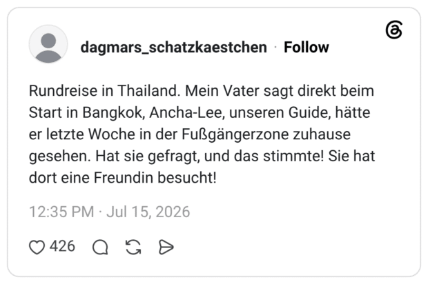 Rundreise in Thailand. Mein Vater sagt direkt beim Start in Bangkok, Ancha-Lee, unseren Guide, hätte er letzte Woche in der Fußgängerzone zuhause gesehen. Hat sie gefragt, und das stimmte! Sie hat dort eine Freundin besucht!