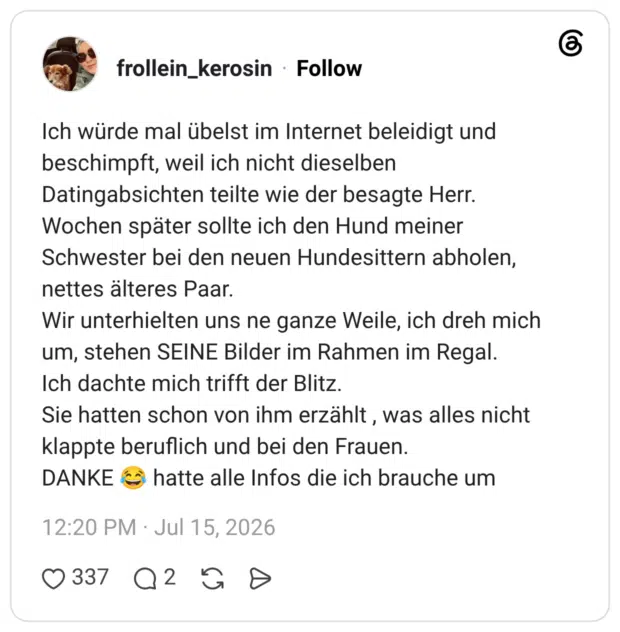 Ich würde mal übelst im Internet beleidigt und beschimpft, weil ich nicht dieselben Datingabsichten teilte wie der besagte Herr. Wochen später sollte ich den Hund meiner Schwester bei den neuen Hundesittern abholen, nettes älteres Paar. Wir unterhielten uns ne ganze Weile, ich dreh mich um, stehen SEINE Bilder im Rahmen im Regal. Ich dachte mich trifft der Blitz. Sie hatten schon von ihm erzählt , was alles nicht klappte beruflich und bei den Frauen. DANKE 😂 hatte alle Infos die ich brauche um