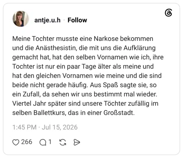 Meine Tochter musste eine Narkose bekommen und die Anästhesistin, die mit uns die Aufklärung gemacht hat, hat den selben Vornamen wie ich, ihre Tochter ist nur ein paar Tage älter als meine und hat den gleichen Vornamen wie meine und die sind beide nicht gerade häufig. Aus Spaß sagte sie, so ein Zufall, da sehen wir uns bestimmt mal wieder. Viertel Jahr später sind unsere Töchter zufällig im selben Ballettkurs, das in einer Großstadt.