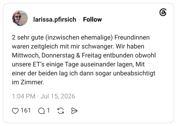 2 sehr gute (inzwischen ehemalige) Freundinnen waren zeitgleich mit mir schwanger. Wir haben Mittwoch, Donnerstag & Freitag entbunden obwohl unsere ET’s einige Tage auseinander lagen, Mit einer der beiden lag ich dann sogar unbeabsichtigt im Zimmer.