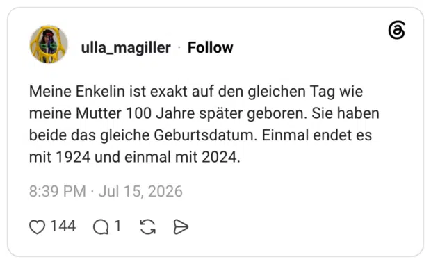 Meine Enkelin ist exakt auf den gleichen Tag wie meine Mutter 100 Jahre später geboren. Sie haben beide das gleiche Geburtsdatum. Einmal endet es mit 1924 und einmal mit 2024.