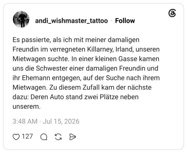 Es passierte, als ich mit meiner damaligen Freundin im verregneten Killarney, Irland, unseren Mietwagen suchte. In einer kleinen Gasse kamen uns die Schwester einer damaligen Freundin und ihr Ehemann entgegen, auf der Suche nach ihrem Mietwagen. Zu diesem Zufall kam der nächste dazu: Deren Auto stand zwei Plätze neben unserem.