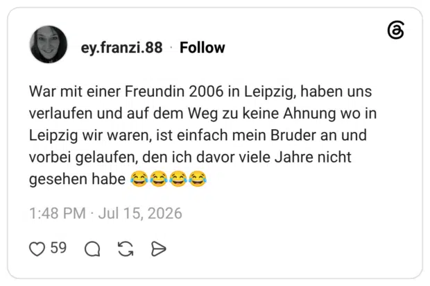 War mit einer Freundin 2006 in Leipzig, haben uns verlaufen und auf dem Weg zu keine Ahnung wo in Leipzig wir waren, ist einfach mein Bruder an und vorbei gelaufen, den ich davor viele Jahre nicht gesehen habe 😂😂😂😂