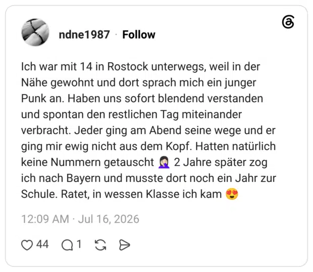 Ich war mit 14 in Rostock unterwegs, weil in der Nähe gewohnt und dort sprach mich ein junger Punk an. Haben uns sofort blendend verstanden und spontan den restlichen Tag miteinander verbracht. Jeder ging am Abend seine wege und er ging mir ewig nicht aus dem Kopf. Hatten natürlich keine Nummern getauscht 🤦🏻♀️ 2 Jahre später zog ich nach Bayern und musste dort noch ein Jahr zur Schule. Ratet, in wessen Klasse ich kam 😍
