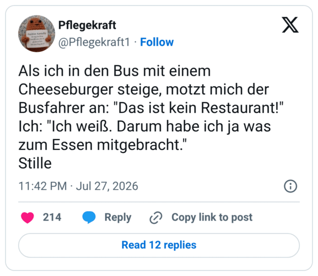 Als ich in den Bus mit einem Cheeseburger steige, motzt mich der Busfahrer an: "Das ist kein Restaurant!" Ich: "Ich weiß. Darum habe ich ja was zum Essen mitgebracht." Stille