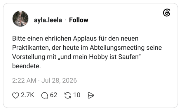 Bitte einen ehrlichen Applaus für den neuen Praktikanten, der heute im Abteilungsmeeting seine Vorstellung mit „und mein Hobby ist Saufen" beendete.