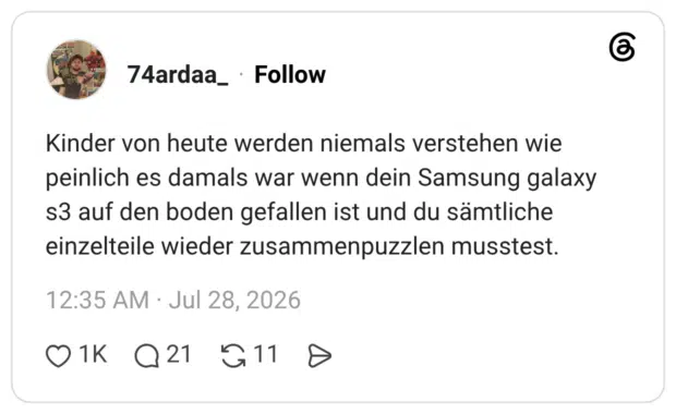 Kinder von heute werden niemals verstehen wie peinlich es damals war wenn dein Samsung galaxy s3 auf den boden gefallen ist und du sämtliche einzelteile wieder zusammenpuzzlen musstest.