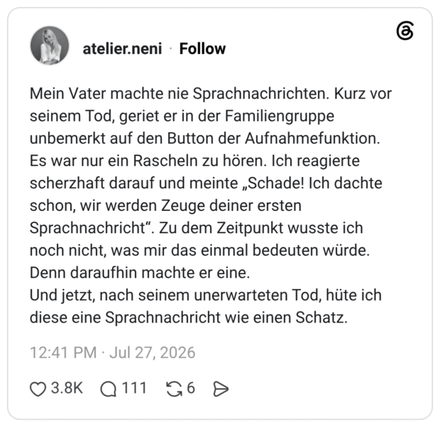 Mein Vater machte nie Sprachnachrichten. Kurz vor seinem Tod, geriet er in der Familiengruppe unbemerkt auf den Button der Aufnahmefunktion. Es war nur ein Rascheln zu hören. Ich reagierte scherzhaft darauf und meinte „Schade! Ich dachte schon, wir werden Zeuge deiner ersten Sprachnachricht“. Zu dem Zeitpunkt wusste ich noch nicht, was mir das einmal bedeuten würde. Denn daraufhin machte er eine. Und jetzt, nach seinem unerwarteten Tod, hüte ich diese eine Sprachnachricht wie einen Schatz.