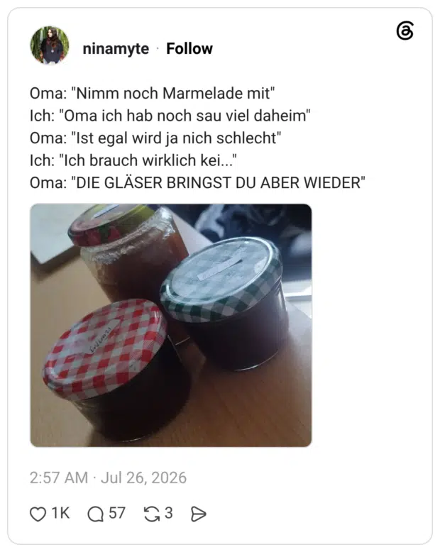 Oma: "Nimm noch Marmelade mit" Ich: "Oma ich hab noch sau viel daheim" Oma: "Ist egal wird ja nich schlecht" Ich: "Ich brauch wirklich kei..." Oma: "DIE GLÄSER BRINGST DU ABER WIEDER"