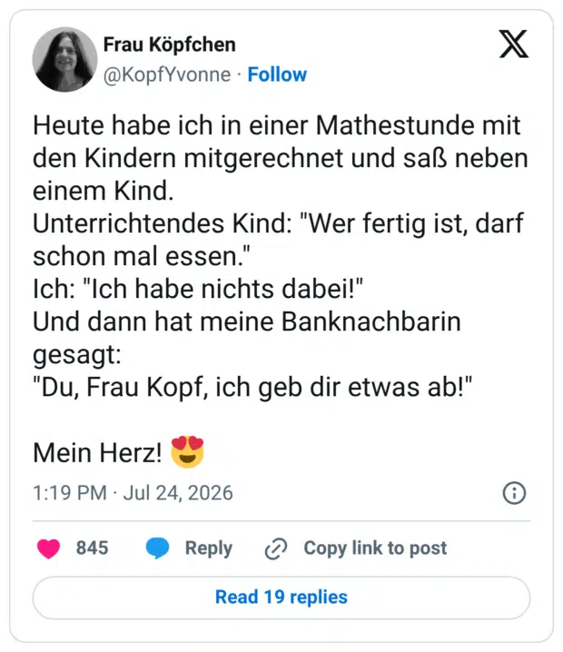 Heute habe ich in einer Mathestunde mit den Kindern mitgerechnet und saß neben einem Kind. Unterrichtendes Kind: "Wer fertig ist, darf schon mal essen." Ich: "Ich habe nichts dabei!" Und dann hat meine Banknachbarin gesagt: "Du, Frau Kopf, ich geb dir etwas ab!" Mein Herz! 😍