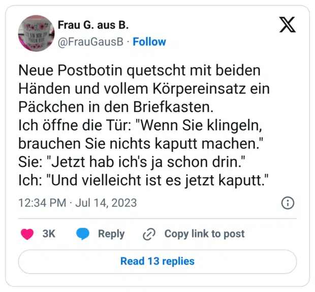 Neue Postbotin quetscht mit beiden Händen und vollem Körpereinsatz ein Päckchen in den Briefkasten. Ich öffne die Tür: "Wenn Sie klingeln, brauchen Sie nichts kaputt machen." Sie: "Jetzt hab ich's ja schon drin." Ich: "Und vielleicht ist es jetzt kaputt."