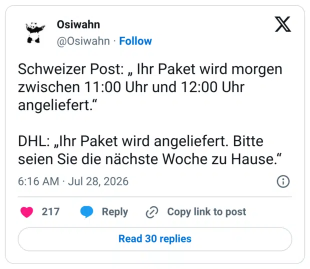 Schweizer Post: „ Ihr Paket wird morgen zwischen 11:00 Uhr und 12:00 Uhr angeliefert.“ DHL: „Ihr Paket wird angeliefert. Bitte seien Sie die nächste Woche zu Hause.“