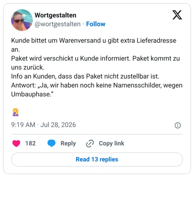 Kunde bittet um Warenversand u gibt extra Lieferadresse an. Paket wird verschickt u Kunde informiert. Paket kommt zu uns zurück. Info an Kunden, dass das Paket nicht zustellbar ist. Antwort: „Ja, wir haben noch keine Namensschilder, wegen Umbauphase.“ 🤦♀️