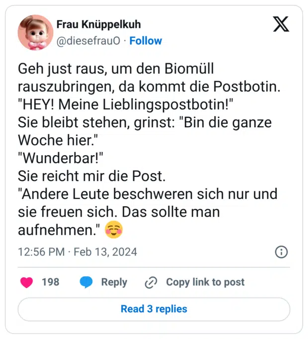 Geh just raus, um den Biomüll rauszubringen, da kommt die Postbotin. "HEY! Meine Lieblingspostbotin!" Sie bleibt stehen, grinst: "Bin die ganze Woche hier." "Wunderbar!" Sie reicht mir die Post. "Andere Leute beschweren sich nur und sie freuen sich. Das sollte man aufnehmen." ☺️