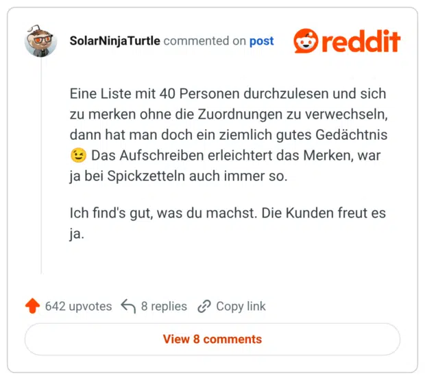 Eine Liste mit 40 Personen durchzulesen und sich zu merken ohne die Zuordnungen zu verwechseln, dann hat man doch ein ziemlich gutes Gedächtnis 😉 Das Aufschreiben erleichtert das Merken, war ja bei Spickzetteln auch immer so. Ich find's gut, was du machst. Die Kunden freut es ja.